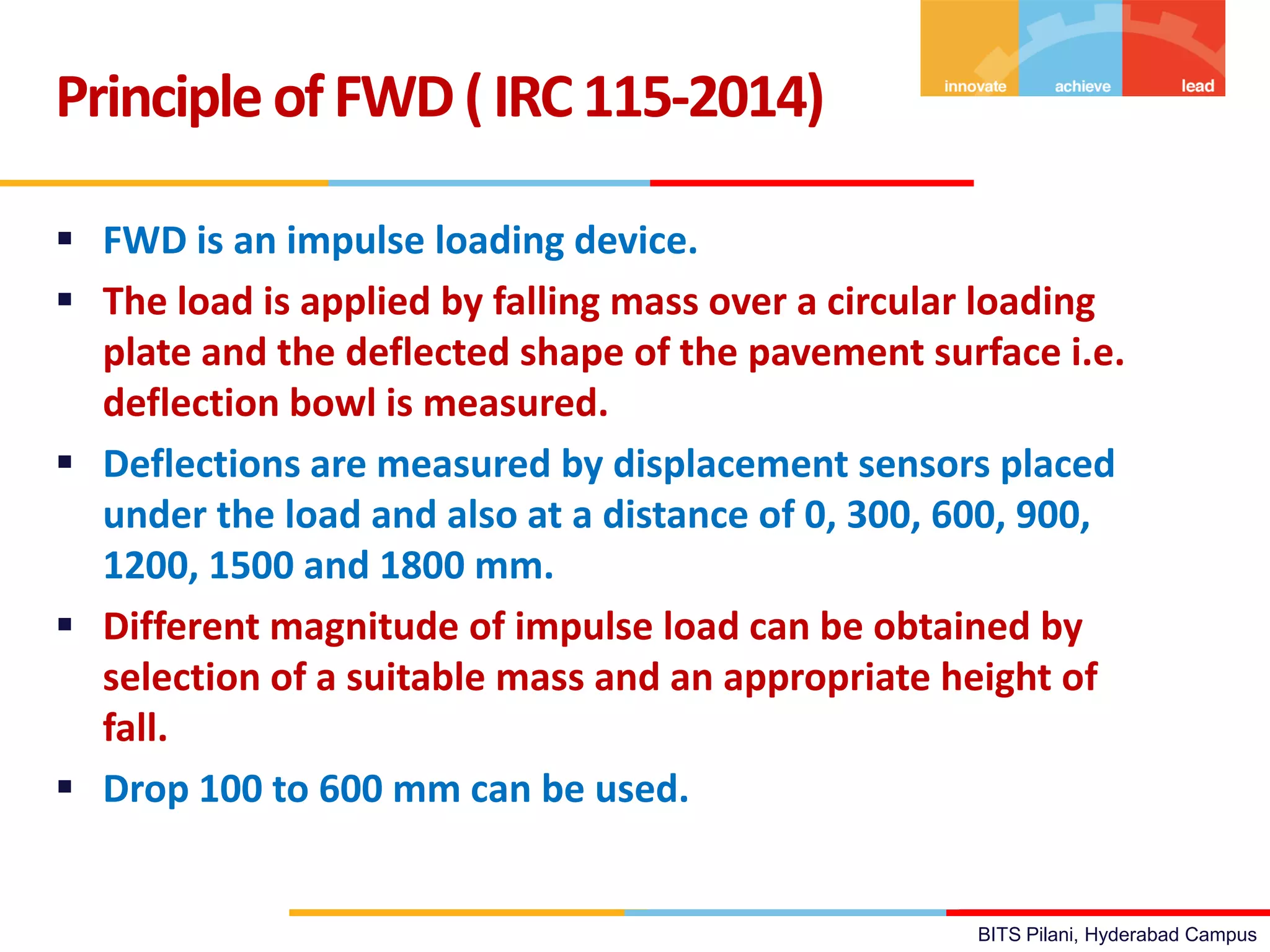 BITS Pilani, Hyderabad Campus
 FWD is an impulse loading device.
 The load is applied by falling mass over a circular loading
plate and the deflected shape of the pavement surface i.e.
deflection bowl is measured.
 Deflections are measured by displacement sensors placed
under the load and also at a distance of 0, 300, 600, 900,
1200, 1500 and 1800 mm.
 Different magnitude of impulse load can be obtained by
selection of a suitable mass and an appropriate height of
fall.
 Drop 100 to 600 mm can be used.
PrincipleofFWD(IRC115-2014)
 
