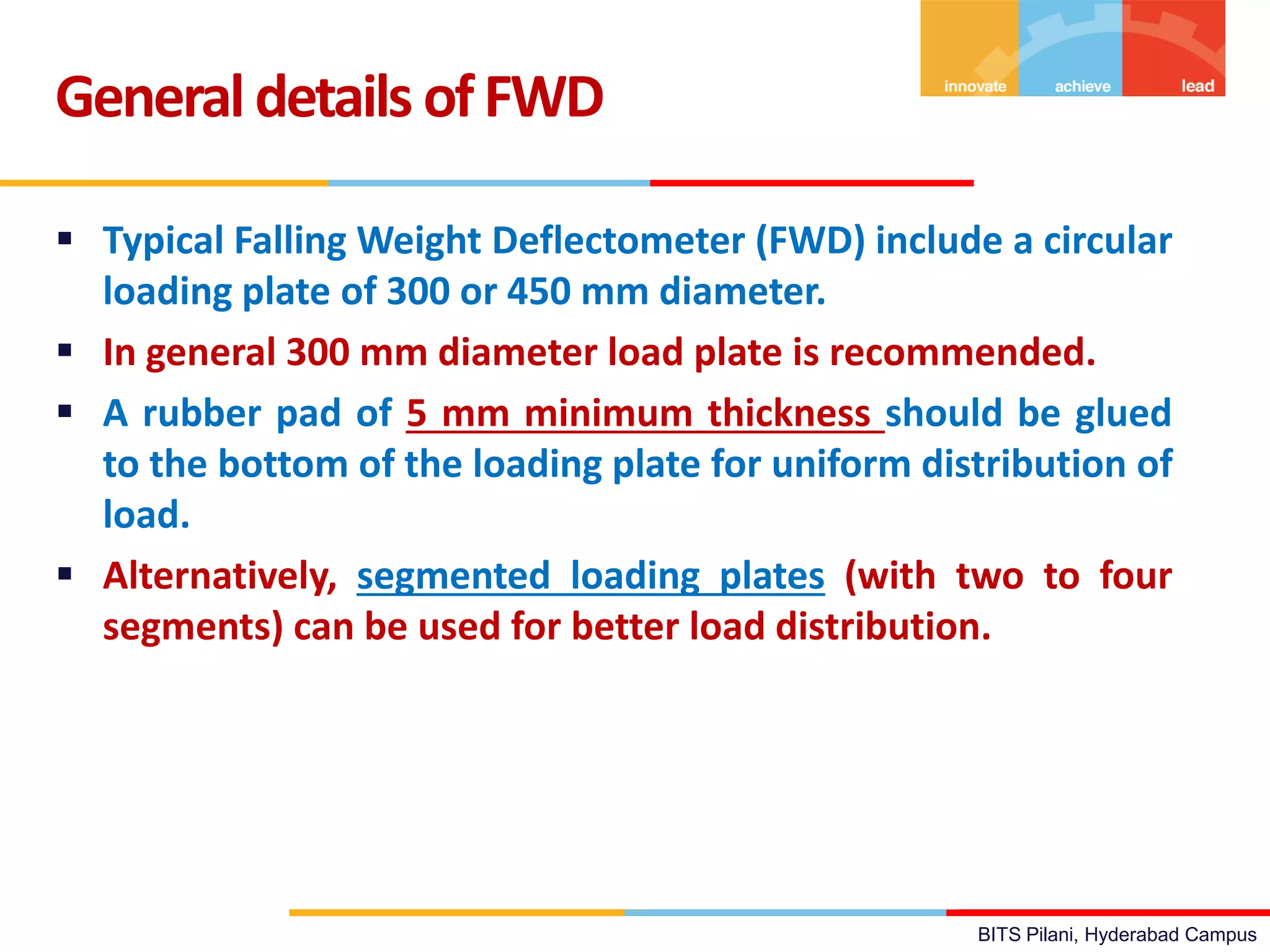 BITS Pilani, Hyderabad Campus
 Typical Falling Weight Deflectometer (FWD) include a circular
loading plate of 300 or 450 mm diameter.
 In general 300 mm diameter load plate is recommended.
 A rubber pad of 5 mm minimum thickness should be glued
to the bottom of the loading plate for uniform distribution of
load.
 Alternatively, segmented loading plates (with two to four
segments) can be used for better load distribution.
Generaldetails ofFWD
 