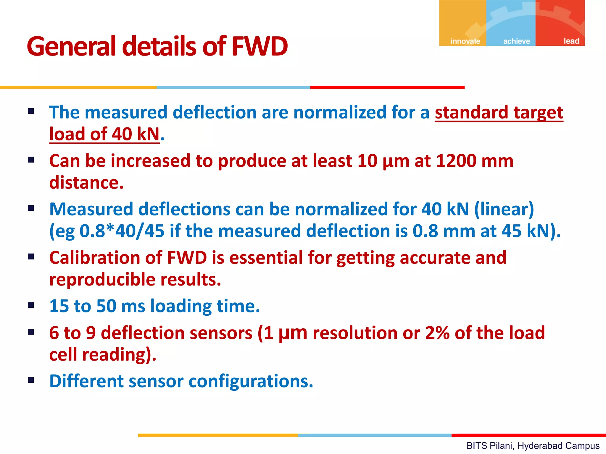 BITS Pilani, Hyderabad Campus
 The measured deflection are normalized for a standard target
load of 40 kN.
 Can be increased to produce at least 10 µm at 1200 mm
distance.
 Measured deflections can be normalized for 40 kN (linear)
(eg 0.8*40/45 if the measured deflection is 0.8 mm at 45 kN).
 Calibration of FWD is essential for getting accurate and
reproducible results.
 15 to 50 ms loading time.
 6 to 9 deflection sensors (1 µm resolution or 2% of the load
cell reading).
 Different sensor configurations.
Generaldetails ofFWD
 