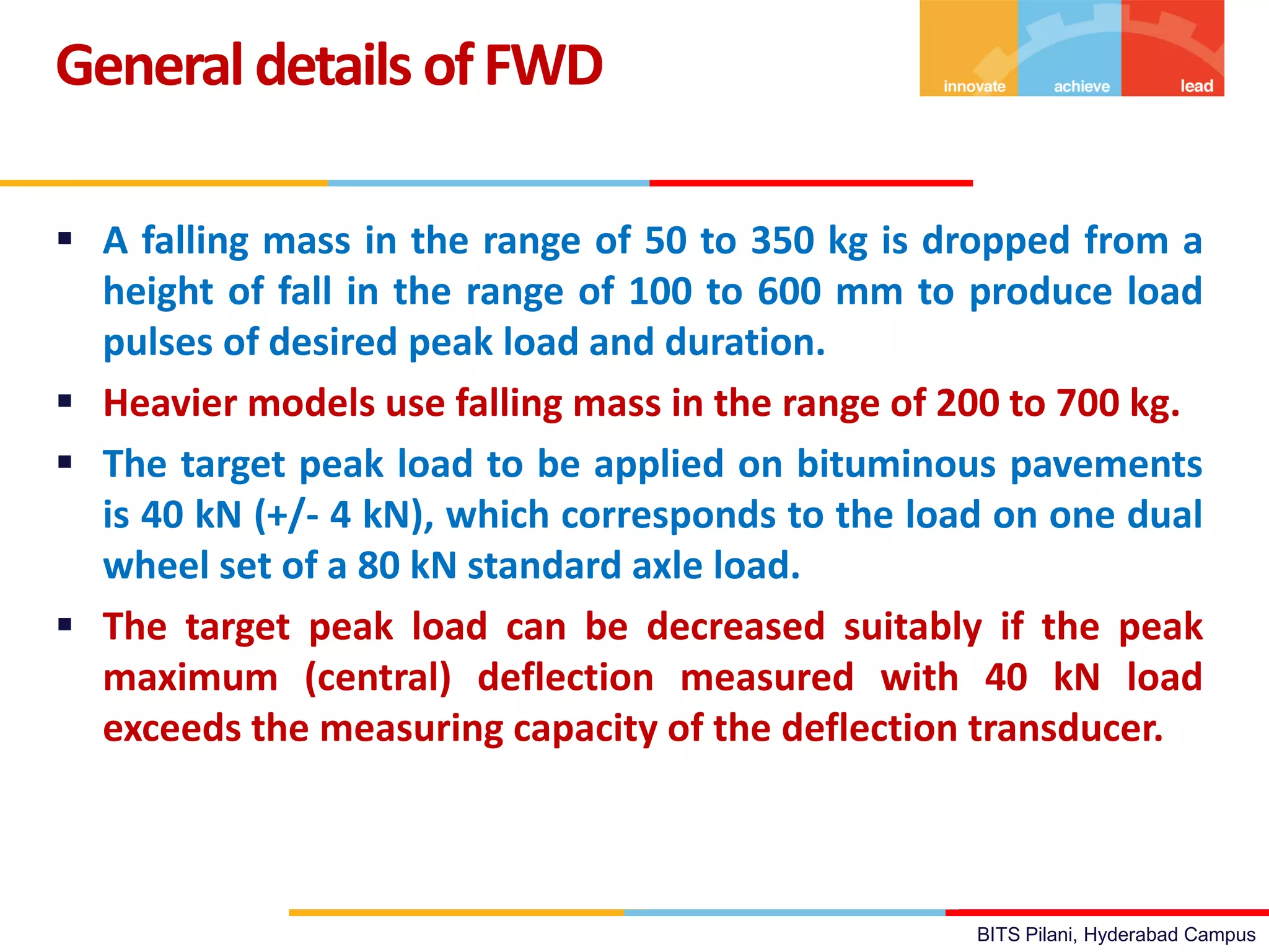 BITS Pilani, Hyderabad Campus
 A falling mass in the range of 50 to 350 kg is dropped from a
height of fall in the range of 100 to 600 mm to produce load
pulses of desired peak load and duration.
 Heavier models use falling mass in the range of 200 to 700 kg.
 The target peak load to be applied on bituminous pavements
is 40 kN (+/- 4 kN), which corresponds to the load on one dual
wheel set of a 80 kN standard axle load.
 The target peak load can be decreased suitably if the peak
maximum (central) deflection measured with 40 kN load
exceeds the measuring capacity of the deflection transducer.
Generaldetails ofFWD
 