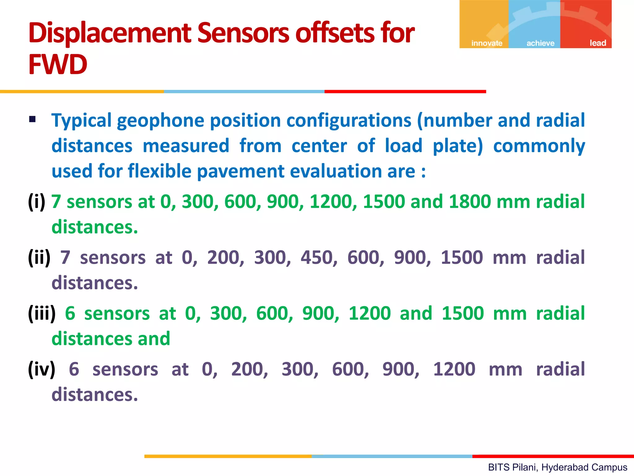 BITS Pilani, Hyderabad Campus
 Typical geophone position configurations (number and radial
distances measured from center of load plate) commonly
used for flexible pavement evaluation are :
(i) 7 sensors at 0, 300, 600, 900, 1200, 1500 and 1800 mm radial
distances.
(ii) 7 sensors at 0, 200, 300, 450, 600, 900, 1500 mm radial
distances.
(iii) 6 sensors at 0, 300, 600, 900, 1200 and 1500 mm radial
distances and
(iv) 6 sensors at 0, 200, 300, 600, 900, 1200 mm radial
distances.
Displacement Sensors offsets for
FWD
 