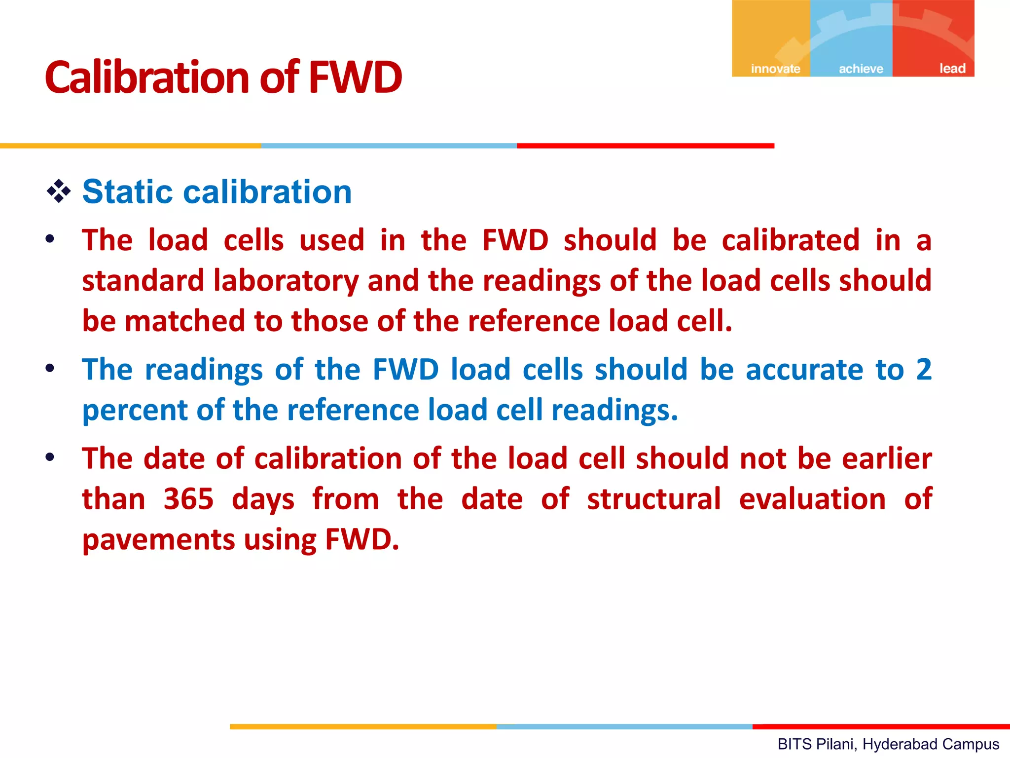 BITS Pilani, Hyderabad Campus
 Static calibration
• The load cells used in the FWD should be calibrated in a
standard laboratory and the readings of the load cells should
be matched to those of the reference load cell.
• The readings of the FWD load cells should be accurate to 2
percent of the reference load cell readings.
• The date of calibration of the load cell should not be earlier
than 365 days from the date of structural evaluation of
pavements using FWD.
Calibration ofFWD
 