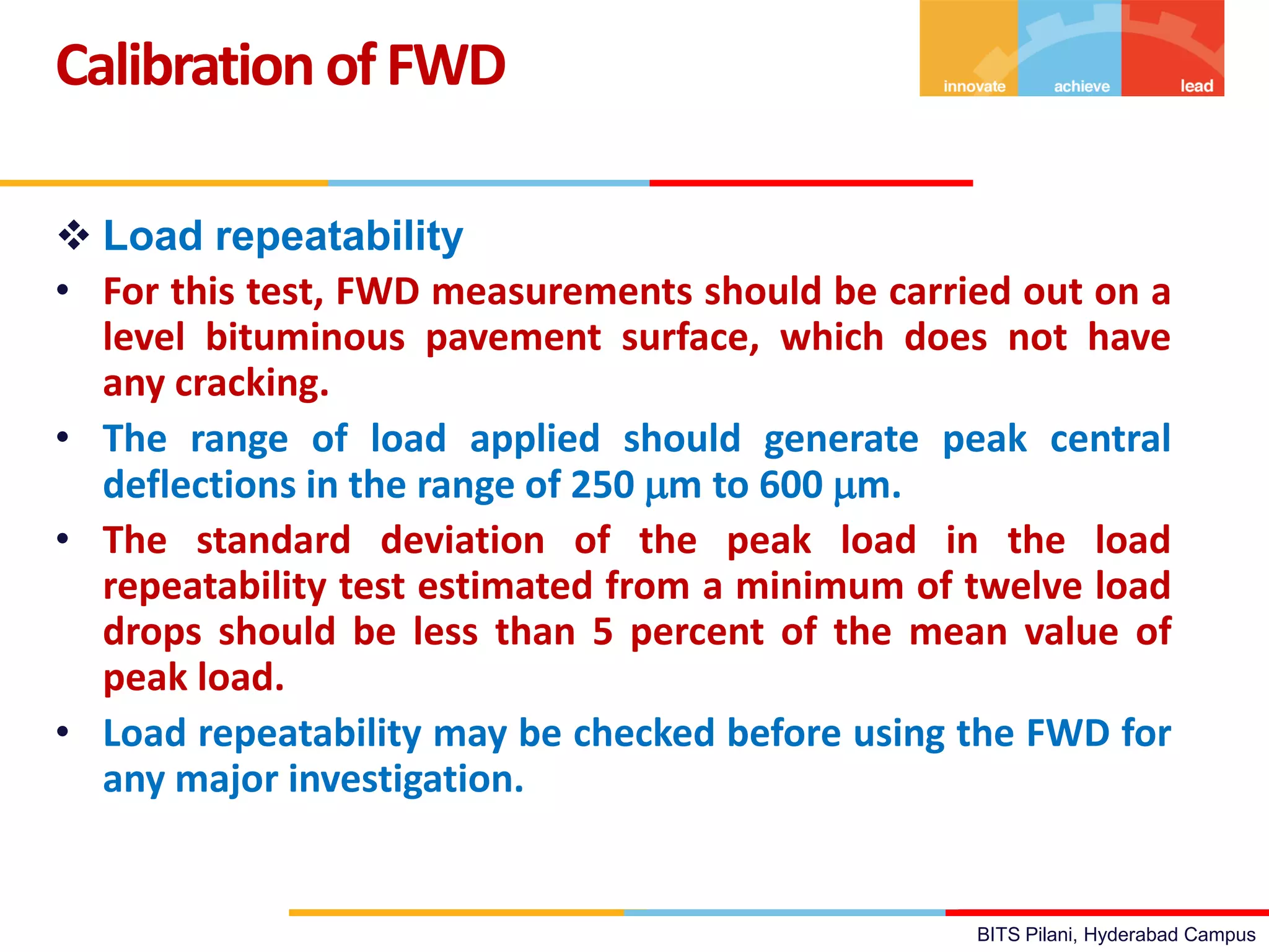 BITS Pilani, Hyderabad Campus
 Load repeatability
• For this test, FWD measurements should be carried out on a
level bituminous pavement surface, which does not have
any cracking.
• The range of load applied should generate peak central
deflections in the range of 250 m to 600 m.
• The standard deviation of the peak load in the load
repeatability test estimated from a minimum of twelve load
drops should be less than 5 percent of the mean value of
peak load.
• Load repeatability may be checked before using the FWD for
any major investigation.
Calibration ofFWD
 