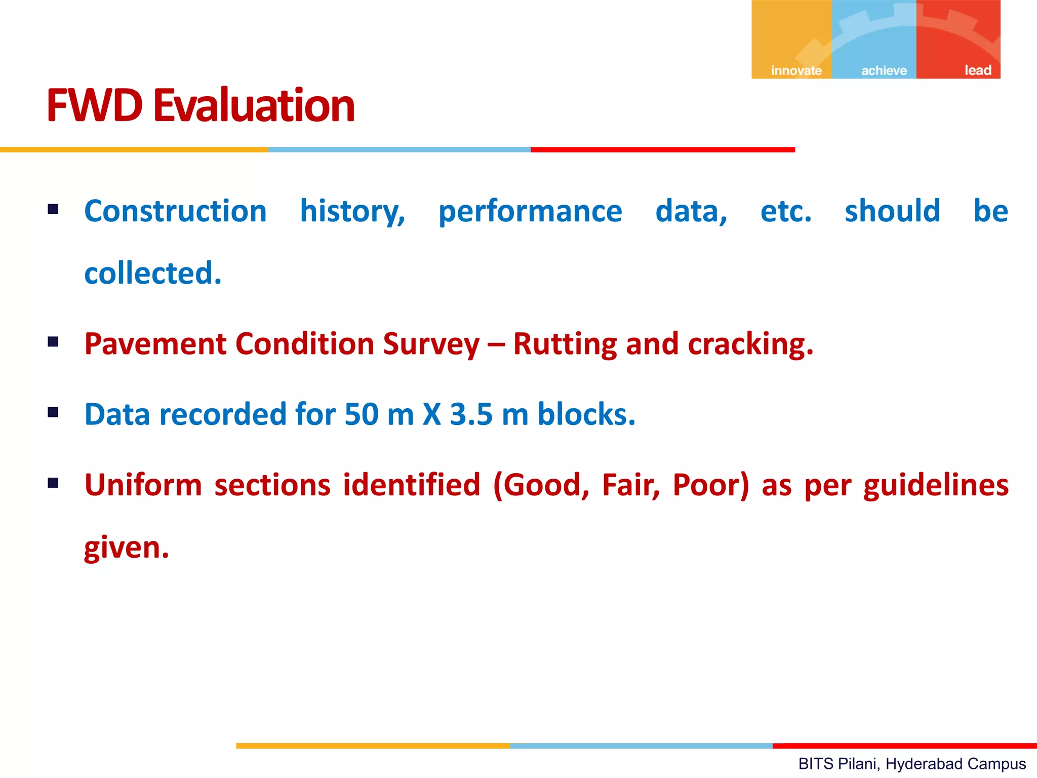 BITS Pilani, Hyderabad Campus
 Construction history, performance data, etc. should be
collected.
 Pavement Condition Survey – Rutting and cracking.
 Data recorded for 50 m X 3.5 m blocks.
 Uniform sections identified (Good, Fair, Poor) as per guidelines
given.
FWDEvaluation
 