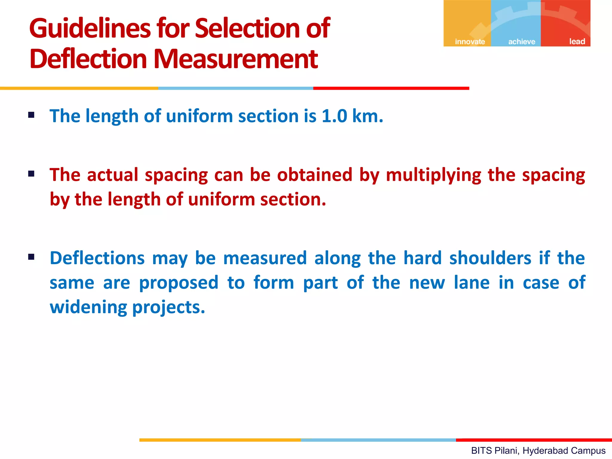 BITS Pilani, Hyderabad Campus
 The length of uniform section is 1.0 km.
 The actual spacing can be obtained by multiplying the spacing
by the length of uniform section.
 Deflections may be measured along the hard shoulders if the
same are proposed to form part of the new lane in case of
widening projects.
Guidelines forSelection of
Deflection Measurement
 