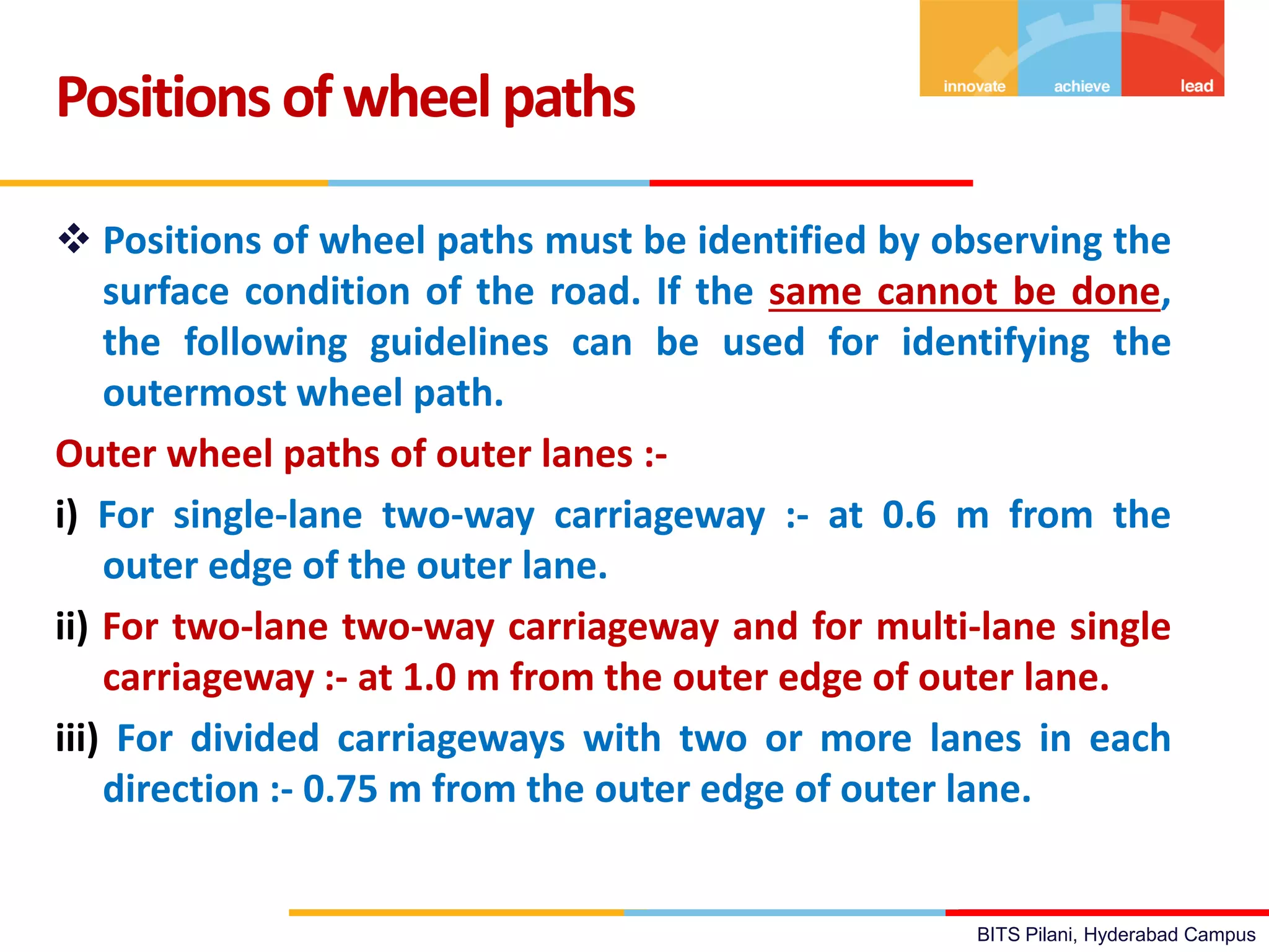 BITS Pilani, Hyderabad Campus
 Positions of wheel paths must be identified by observing the
surface condition of the road. If the same cannot be done,
the following guidelines can be used for identifying the
outermost wheel path.
Outer wheel paths of outer lanes :-
i) For single-lane two-way carriageway :- at 0.6 m from the
outer edge of the outer lane.
ii) For two-lane two-way carriageway and for multi-lane single
carriageway :- at 1.0 m from the outer edge of outer lane.
iii) For divided carriageways with two or more lanes in each
direction :- 0.75 m from the outer edge of outer lane.
Positions ofwheelpaths
 