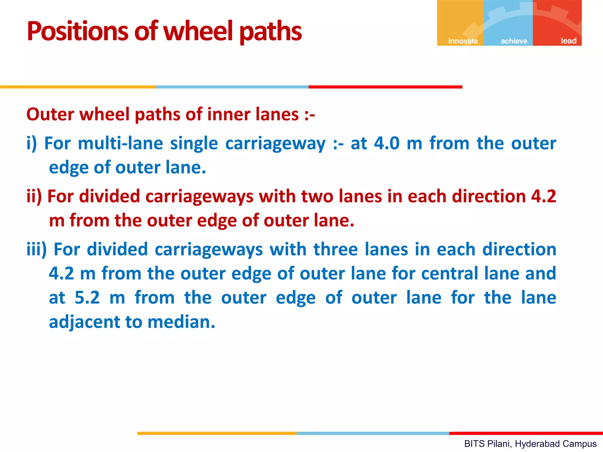 BITS Pilani, Hyderabad Campus
Outer wheel paths of inner lanes :-
i) For multi-lane single carriageway :- at 4.0 m from the outer
edge of outer lane.
ii) For divided carriageways with two lanes in each direction 4.2
m from the outer edge of outer lane.
iii) For divided carriageways with three lanes in each direction
4.2 m from the outer edge of outer lane for central lane and
at 5.2 m from the outer edge of outer lane for the lane
adjacent to median.
Positions ofwheelpaths
 