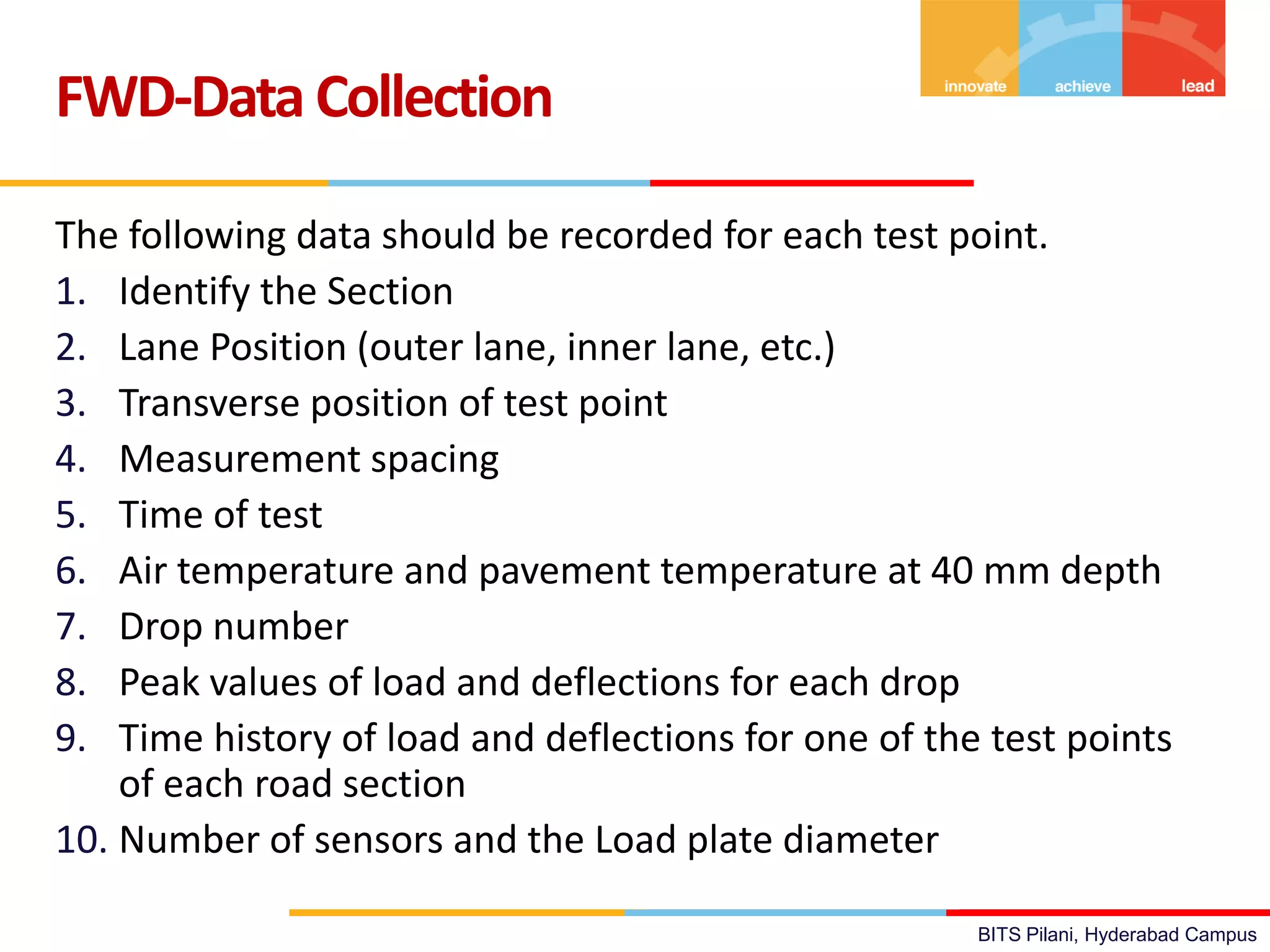 BITS Pilani, Hyderabad Campus
The following data should be recorded for each test point.
1. Identify the Section
2. Lane Position (outer lane, inner lane, etc.)
3. Transverse position of test point
4. Measurement spacing
5. Time of test
6. Air temperature and pavement temperature at 40 mm depth
7. Drop number
8. Peak values of load and deflections for each drop
9. Time history of load and deflections for one of the test points
of each road section
10. Number of sensors and the Load plate diameter
FWD-Data Collection
 