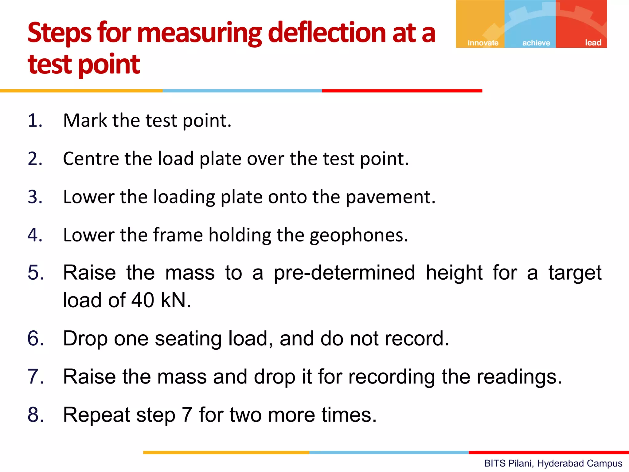BITS Pilani, Hyderabad Campus
1. Mark the test point.
2. Centre the load plate over the test point.
3. Lower the loading plate onto the pavement.
4. Lower the frame holding the geophones.
5. Raise the mass to a pre-determined height for a target
load of 40 kN.
6. Drop one seating load, and do not record.
7. Raise the mass and drop it for recording the readings.
8. Repeat step 7 for two more times.
Stepsformeasuring deflection ata
testpoint
 
