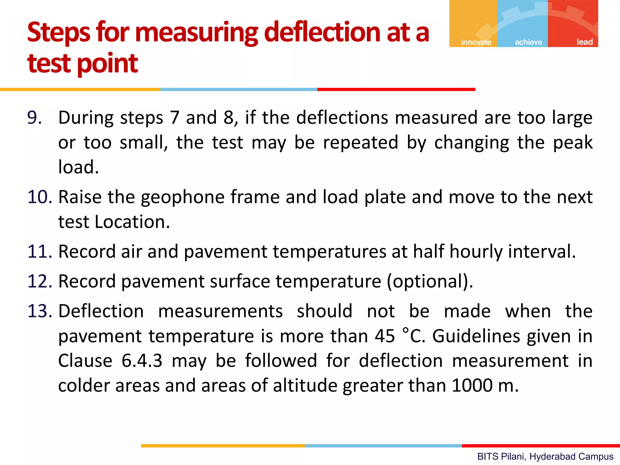 BITS Pilani, Hyderabad Campus
9. During steps 7 and 8, if the deflections measured are too large
or too small, the test may be repeated by changing the peak
load.
10. Raise the geophone frame and load plate and move to the next
test Location.
11. Record air and pavement temperatures at half hourly interval.
12. Record pavement surface temperature (optional).
13. Deflection measurements should not be made when the
pavement temperature is more than 45 °C. Guidelines given in
Clause 6.4.3 may be followed for deflection measurement in
colder areas and areas of altitude greater than 1000 m.
Stepsformeasuring deflection ata
testpoint
 