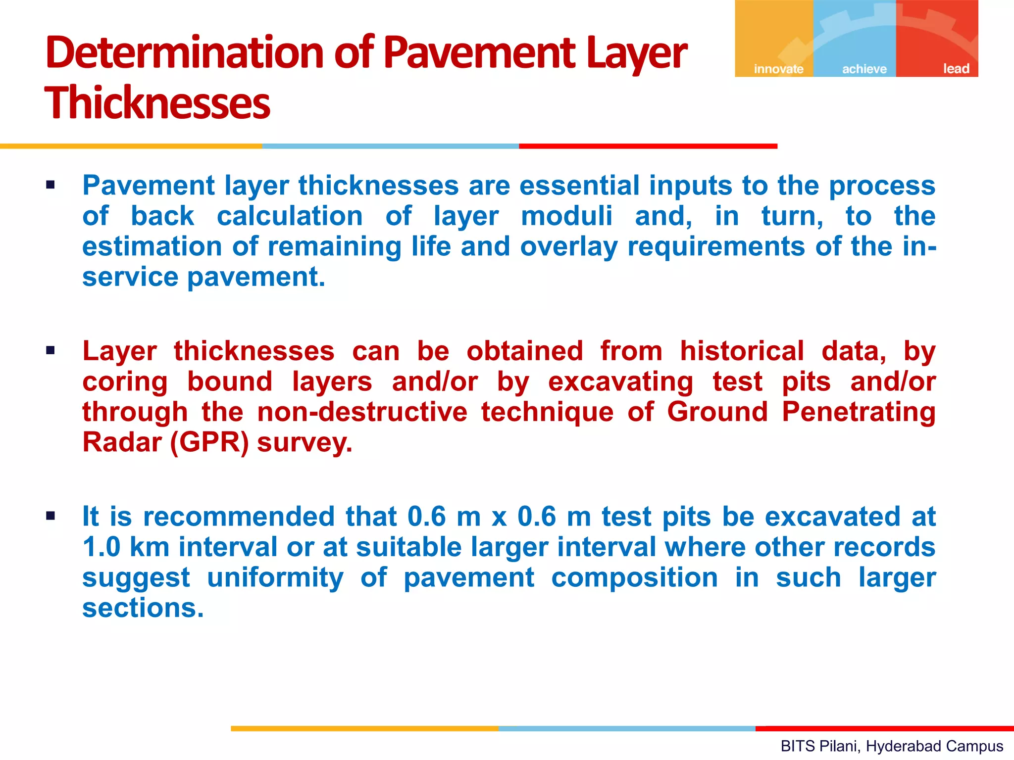 BITS Pilani, Hyderabad Campus
 Pavement layer thicknesses are essential inputs to the process
of back calculation of layer moduli and, in turn, to the
estimation of remaining life and overlay requirements of the in-
service pavement.
 Layer thicknesses can be obtained from historical data, by
coring bound layers and/or by excavating test pits and/or
through the non-destructive technique of Ground Penetrating
Radar (GPR) survey.
 It is recommended that 0.6 m x 0.6 m test pits be excavated at
1.0 km interval or at suitable larger interval where other records
suggest uniformity of pavement composition in such larger
sections.
Determination ofPavement Layer
Thicknesses
 