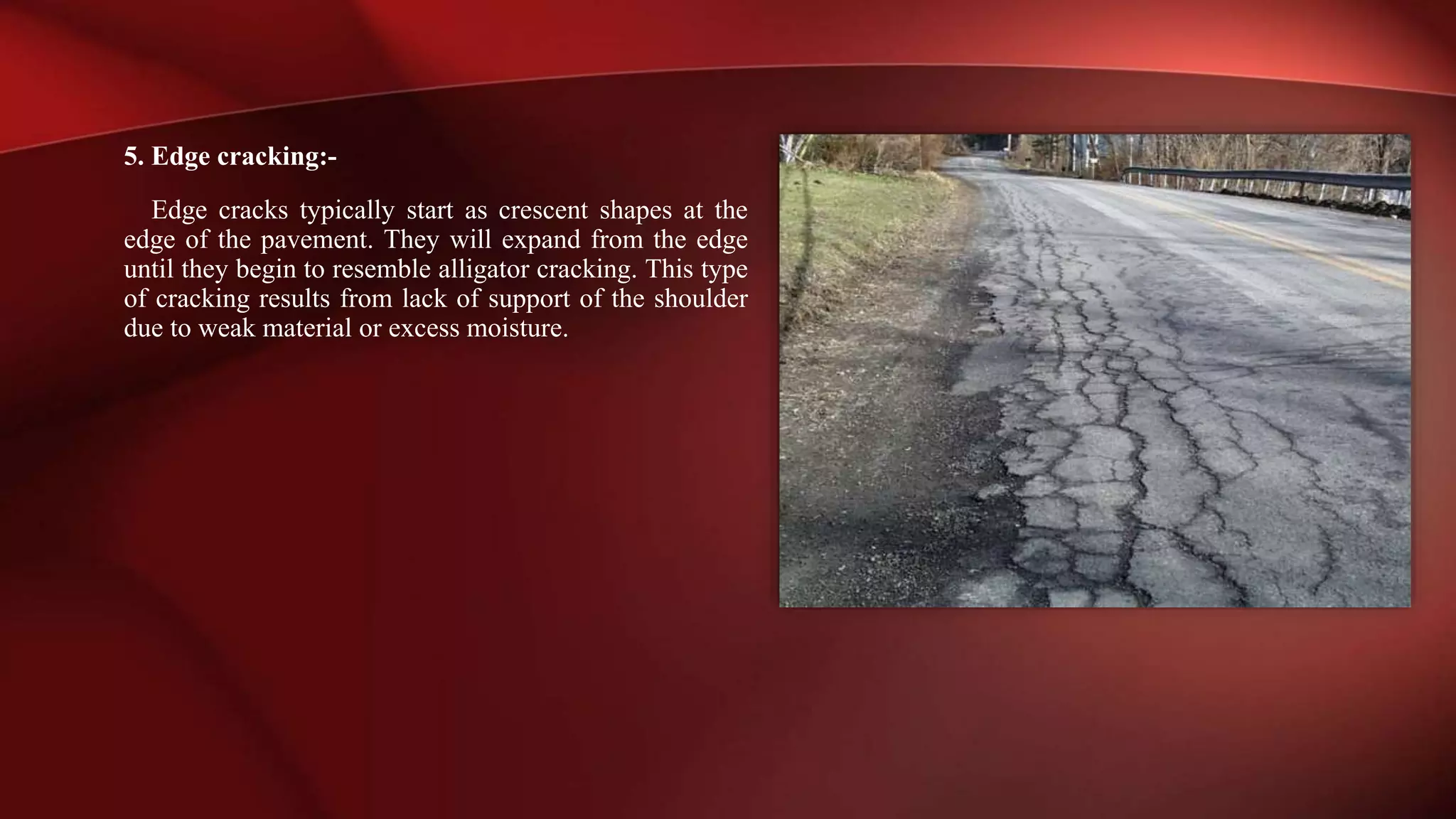 5. Edge cracking:-
Edge cracks typically start as crescent shapes at the
edge of the pavement. They will expand from the edge
until they begin to resemble alligator cracking. This type
of cracking results from lack of support of the shoulder
due to weak material or excess moisture.
 