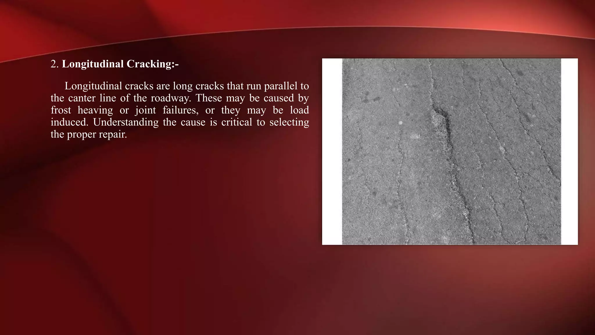 2. Longitudinal Cracking:-
Longitudinal cracks are long cracks that run parallel to
the canter line of the roadway. These may be caused by
frost heaving or joint failures, or they may be load
induced. Understanding the cause is critical to selecting
the proper repair.
 