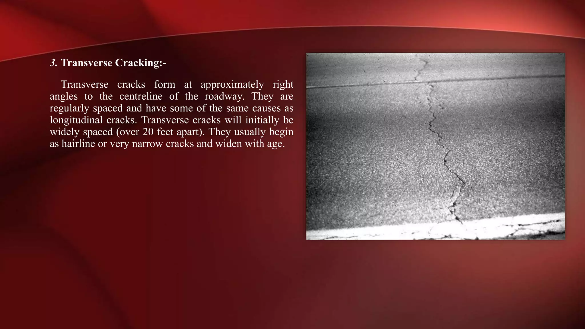 3. Transverse Cracking:-
Transverse cracks form at approximately right
angles to the centreline of the roadway. They are
regularly spaced and have some of the same causes as
longitudinal cracks. Transverse cracks will initially be
widely spaced (over 20 feet apart). They usually begin
as hairline or very narrow cracks and widen with age.
 