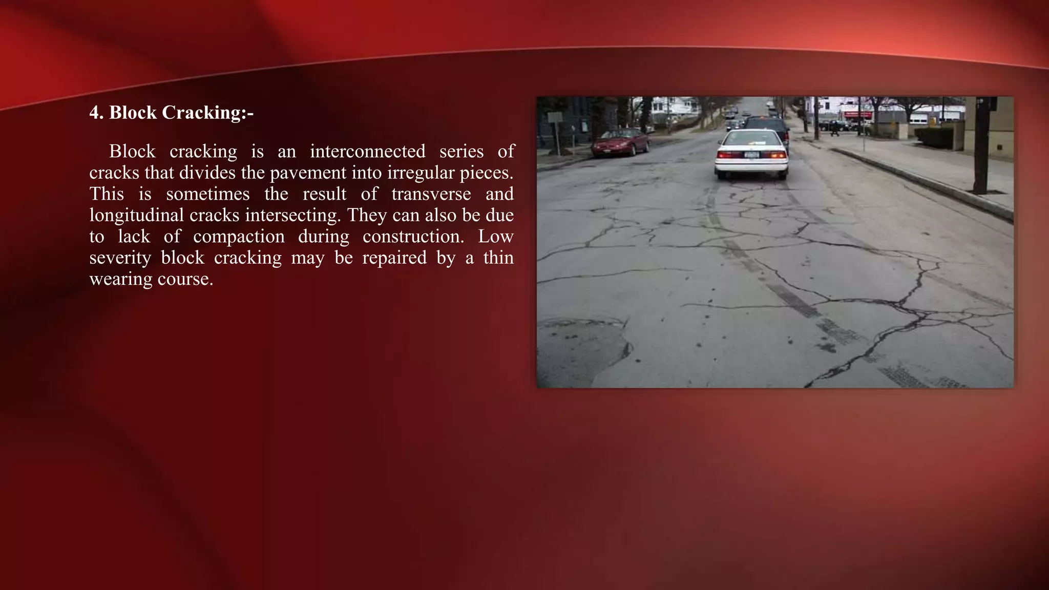 4. Block Cracking:-
Block cracking is an interconnected series of
cracks that divides the pavement into irregular pieces.
This is sometimes the result of transverse and
longitudinal cracks intersecting. They can also be due
to lack of compaction during construction. Low
severity block cracking may be repaired by a thin
wearing course.
 