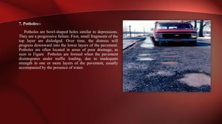 7. Potholes:-
Potholes are bowl-shaped holes similar to depressions.
They are a progressive failure. First, small fragments of the
top layer are dislodged. Over time, the distress will
progress downward into the lower layers of the pavement.
Potholes are often located in areas of poor drainage, as
seen in Figure Potholes are formed when the pavement
disintegrates under traffic loading, due to inadequate
strength in one or more layers of the pavement, usually
accompanied by the presence of water.
 