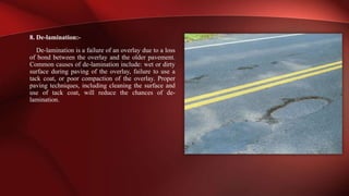 8. De-lamination:-
De-lamination is a failure of an overlay due to a loss
of bond between the overlay and the older pavement.
Common causes of de-lamination include: wet or dirty
surface during paving of the overlay, failure to use a
tack coat, or poor compaction of the overlay. Proper
paving techniques, including cleaning the surface and
use of tack coat, will reduce the chances of de-
lamination.
 