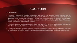  Introduction:-
• Amreli is a small city in Gujarat& it’s a district head quarter. The peninsula extends southwest into the
Arabian Sea and is bounded on the northwest by the Gulf of Kachchh and on the southeast by the Gulf of
Khambhat. Area, about 60,000 km² (about 23,000 sq. mi).Amreli has variety of lands like Medium black,
loamy, sandy, and rocky. Main crop of this province is Cotton & Other local crop like Bajra, Wheat, sugar
cane & Vegetables & in Fruits Main Is Mango.
• Amreli is located in Saurashtra region of Gujarat state with 20°45" to 22°15" North Latitude and 70°13" to
71° 45" East Longitude. It falls under the North Saurashtra Agro Climate Zone of Gujarat.
• The regional transport system of Amreli is essentially a road based system. The city of Amreli is connected
to other parts of the country through a developed regional road (state highway and District Roads) system
CASE STUDY
 