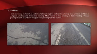 Problem:-
Our case study on Amreli to Lathi road (Amreli city).we will see in our study most common problem is
Alligator Cracking and Transverse cracking. Main reason of road creaking is heavy loading vehicles
passing on road. 24X7 hours transport heavy loading vehicles on road.
 