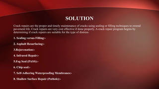 Crack repairs are the proper and timely maintenance of cracks using sealing or filling techniques to extend
pavement life. Crack repairs are very cost effective if done properly. A crack repair program begins by
determining if crack repairs are suitable for the type of distress
1. Sealing versus Filling:-
2. Asphalt Resurfacing:-
3.Rejuvenation:-
4. Infrared Repair:-
5.Fog Seal (PASS):-
6. Chip seal:-
7. Self-Adhering Waterproofing Membranes:-
8. Shallow Surface Repair (Pothole):-
SOLUTION
 