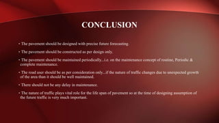 • The pavement should be designed with precise future forecasting.
• The pavement should be constructed as per design only.
• The pavement should be maintained periodically...i.e. on the maintenance concept of routine, Periodic &
complete maintenance.
• The road user should be as per consideration only...if the nature of traffic changes due to unexpected growth
of the area than it should be well maintained.
• There should not be any delay in maintenance.
• The nature of traffic plays vital role for the life span of pavement so at the time of designing assumption of
the future traffic is very much important.
CONCLUSION
 