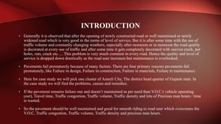• Generally it is observed that after the opening of newly constructed road or well maintained or newly
widened road which is very good in the terms of level of service, But it is after some time with the use of
traffic volume and constantly changing weathers, especially after monsoon or in monsoon the road quality
is decorated at every use of traffic and after some time it gets completely decorated with uneven crack, pot
holes, ruts, crack etc…. This problem is very much common in every road. Hence the quality and level of
service is dropped down drastically as the road user increases but maintenance is overlooked.
• Pavements fail prematurely because of many factors. There are four primary reasons pavements fail
prematurely, like Failure in design, Failure in construction, Failure in materials, Failure in maintenance.
• Here for case study we will pick one cluster of Amreli City, The district head quarter of Gujarat state. In
the case study we will find the problems, causes and remedies.
• If the pavement remains failure one and doesn’t maintained as per need than V.O.C ( vehicle operating
cost), Travel time, Traffic congestion, Traffic volume, Traffic density and lots of Precious man hours / time
is wasted.
• So the pavement should be well maintained and good for smooth riding to road user which overcomes the
V.O.C, Traffic congestion, Traffic volume, Traffic density and precious man hours.
INTRODUCTION
 