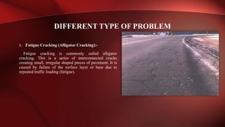 1. Fatigue Cracking (Alligator Cracking):-
Fatigue cracking is commonly called alligator
cracking. This is a series of interconnected cracks
creating small, irregular shaped pieces of pavement. It is
caused by failure of the surface layer or base due to
repeated traffic loading (fatigue).
DIFFERENT TYPE OF PROBLEM
 