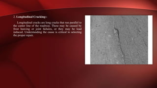 2. Longitudinal Cracking:-
Longitudinal cracks are long cracks that run parallel to
the canter line of the roadway. These may be caused by
frost heaving or joint failures, or they may be load
induced. Understanding the cause is critical to selecting
the proper repair.
 