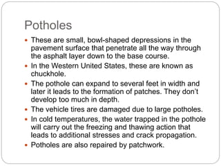 Potholes
 These are small, bowl-shaped depressions in the
pavement surface that penetrate all the way through
the asphalt layer down to the base course.
 In the Western United States, these are known as
chuckhole.
 The pothole can expand to several feet in width and
later it leads to the formation of patches. They don’t
develop too much in depth.
 The vehicle tires are damaged due to large potholes.
 In cold temperatures, the water trapped in the pothole
will carry out the freezing and thawing action that
leads to additional stresses and crack propagation.
 Potholes are also repaired by patchwork.
 