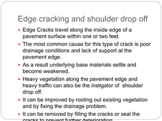 Edge cracking and shoulder drop off
 Edge Cracks travel along the inside edge of a
pavement surface within one or two feet.
 The most common cause for this type of crack is poor
drainage conditions and lack of support at the
pavement edge.
 As a result underlying base materials settle and
become weakened.
 Heavy vegetation along the pavement edge and
heavy traffic can also be the instigator of shoulder
drop off.
 It can be improved by rooting out existing vegetation
and by fixing the drainage problem.
 It can be removed by filling the cracks or seal the
 