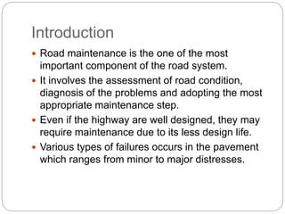 Introduction
 Road maintenance is the one of the most
important component of the road system.
 It involves the assessment of road condition,
diagnosis of the problems and adopting the most
appropriate maintenance step.
 Even if the highway are well designed, they may
require maintenance due to its less design life.
 Various types of failures occurs in the pavement
which ranges from minor to major distresses.
 