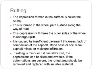 Rutting
 The depression formed in the surface is called the
rutting.
 This is formed in the wheel path surface along the
way of road.
 This depression will make the other sides of the wheel
to undergo uplift.
 It is caused by insufficient pavement thickness; lack of
compaction of the asphalt, stone base or soil, weak
asphalt mixes; or moisture infiltration.
 If rutting is minor or if it has stabilized, the
depressions can be filled and overlaid. If the
deformations are severe, the rutted area should be
removed and replaced with suitable material.
 