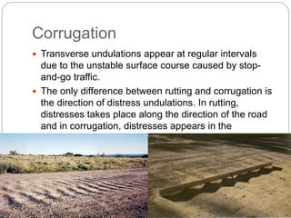 Corrugation
 Transverse undulations appear at regular intervals
due to the unstable surface course caused by stop-
and-go traffic.
 The only difference between rutting and corrugation is
the direction of distress undulations. In rutting,
distresses takes place along the direction of the road
and in corrugation, distresses appears in the
transverse direction.
 Where the traffic starts and stops, these distress are
observed.
 