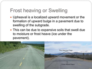 Frost heaving or Swelling
 Upheaval is a localized upward movement or the
formation of upward bulge in a pavement due to
swelling of the subgrade.
 This can be due to expansive soils that swell due
to moisture or frost heave (ice under the
pavement).
 It can be recovered by full depth patch.
 
