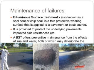 Maintenance of failures
 Bituminous Surface treatment:- also known as a
seal coat or chip seal, is a thin protective wearing
surface that is applied to a pavement or base course.
 It is provided to protect the underlying pavements,
improved skid resistances etc.
 A BST offers preventive maintenance from the effects
of sun and water, both of which may deteriorate the
pavement structure.
Seal coat
 