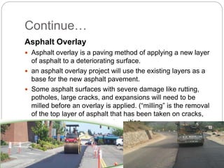 Continue…
Asphalt Overlay
 Asphalt overlay is a paving method of applying a new layer
of asphalt to a deteriorating surface.
 an asphalt overlay project will use the existing layers as a
base for the new asphalt pavement.
 Some asphalt surfaces with severe damage like rutting,
potholes, large cracks, and expansions will need to be
milled before an overlay is applied. (“milling” is the removal
of the top layer of asphalt that has been taken on cracks,
raveling or other kind of deformation.
 