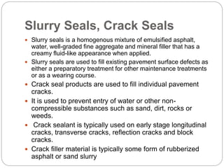 Slurry Seals, Crack Seals
 Slurry seals is a homogenous mixture of emulsified asphalt,
water, well-graded fine aggregate and mineral filler that has a
creamy fluid-like appearance when applied.
 Slurry seals are used to fill existing pavement surface defects as
either a preparatory treatment for other maintenance treatments
or as a wearing course.
 Crack seal products are used to fill individual pavement
cracks.
 It is used to prevent entry of water or other non-
compressible substances such as sand, dirt, rocks or
weeds.
 Crack sealant is typically used on early stage longitudinal
cracks, transverse cracks, reflection cracks and block
cracks.
 Crack filler material is typically some form of rubberized
asphalt or sand slurry
 