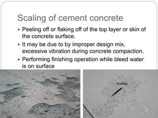 Scaling of cement concrete
 Peeling off or flaking off of the top layer or skin of
the concrete surface.
 It may be due to by improper design mix,
excessive vibration during concrete compaction.
 Performing finishing operation while bleed water
is on surface
 
