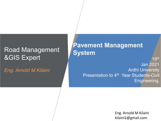 Eng. Arnold M Kilaini
kilaini1@gmail.com
Road Management
&GIS Expert
Eng. Arnold M Kilaini
Pavement Management
System
19th
Jan 2021
Ardhi University
Presentation to 4th Year Students-Civil
Engineering.
 
