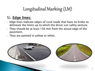 5). Edge lines:
• Edge lines indicate edges of rural roads that have no Krebs to
delineate the limits up to which the driver can safely venture.
• They should be at least 150 mm from the actual edge of the
pavement.
• They are painted in yellow or white.
7
 