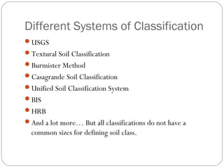 Different Systems of Classification
USGS
Textural Soil Classification
Burmister Method
Casagrande Soil Classification
Unified Soil Classification System
BIS
HRB
And a lot more… But all classifications do not have a
common sizes for defining soil class.
 