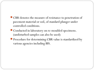 CBR denotes the measure of resistance to penetration of
pavement material or soil, of standard plunger under
controlled conditions.
Conducted in laboratory on re-moulded specimens.
(undisturbed samples can also be used)
Procedure for determining CBR value is standardized by
various agencies including BIS.
 