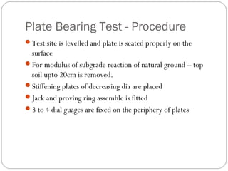 Plate Bearing Test - Procedure
Test site is levelled and plate is seated properly on the
surface
For modulus of subgrade reaction of natural ground – top
soil upto 20cm is removed.
Stiffening plates of decreasing dia are placed
Jack and proving ring assemble is fitted
3 to 4 dial guages are fixed on the periphery of plates
 