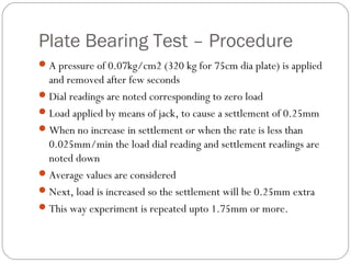 Plate Bearing Test – Procedure
A pressure of 0.07kg/cm2 (320 kg for 75cm dia plate) is applied
and removed after few seconds
Dial readings are noted corresponding to zero load
Load applied by means of jack, to cause a settlement of 0.25mm
When no increase in settlement or when the rate is less than
0.025mm/min the load dial reading and settlement readings are
noted down
Average values are considered
Next, load is increased so the settlement will be 0.25mm extra
This way experiment is repeated upto 1.75mm or more.
 
