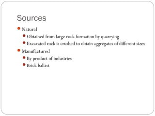 Sources
Natural
Obtained from large rock formation by quarrying
Excavated rock is crushed to obtain aggregates of different sizes
Manufactured
By product of industries
Brick ballast
 