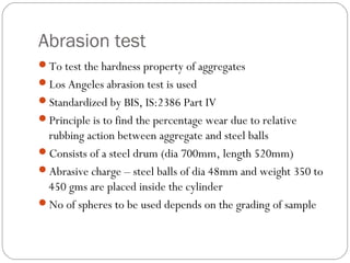 Abrasion test
To test the hardness property of aggregates
Los Angeles abrasion test is used
Standardized by BIS, IS:2386 Part IV
Principle is to find the percentage wear due to relative
rubbing action between aggregate and steel balls
Consists of a steel drum (dia 700mm, length 520mm)
Abrasive charge – steel balls of dia 48mm and weight 350 to
450 gms are placed inside the cylinder
No of spheres to be used depends on the grading of sample
 