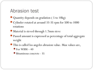 Abrasion test
Quantity depends on gradation ( 5 to 10kg)
Cylinder rotated at around 33-35 rpm for 500 to 1000
rotations
Material is sieved through 1.7mm sieve
Passed amount is expressed as percentage of total aggregate
weight
This is called los angeles abrasion value. Max values are,
For WBM – 40
Bituminous concrete - 35
 