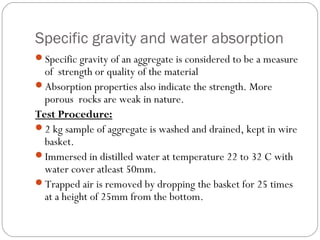Specific gravity and water absorption
Specific gravity of an aggregate is considered to be a measure
of strength or quality of the material
Absorption properties also indicate the strength. More
porous rocks are weak in nature.
Test Procedure:
2 kg sample of aggregate is washed and drained, kept in wire
basket.
Immersed in distilled water at temperature 22 to 32 C with
water cover atleast 50mm.
Trapped air is removed by dropping the basket for 25 times
at a height of 25mm from the bottom.
 
