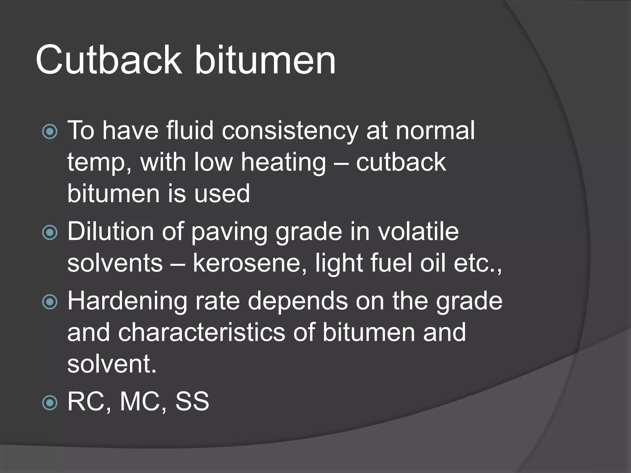 Cutback bitumen
 To have fluid consistency at normal
temp, with low heating – cutback
bitumen is used
 Dilution of paving grade in volatile
solvents – kerosene, light fuel oil etc.,
 Hardening rate depends on the grade
and characteristics of bitumen and
solvent.
 RC, MC, SS
 