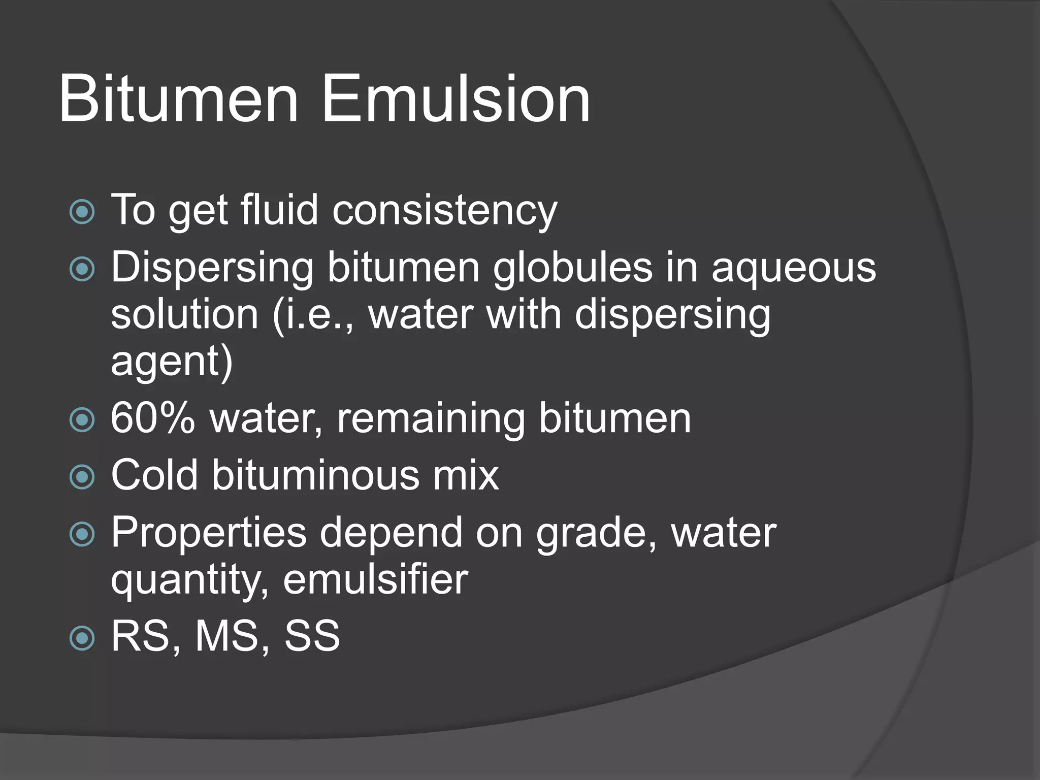 Bitumen Emulsion
 To get fluid consistency
 Dispersing bitumen globules in aqueous
solution (i.e., water with dispersing
agent)
 60% water, remaining bitumen
 Cold bituminous mix
 Properties depend on grade, water
quantity, emulsifier
 RS, MS, SS
 